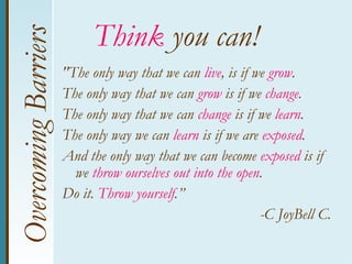 Overcoming Barriers         Think you can!
                      "The only way that we can live, is if we grow.
                      The only way that we can grow is if we change.
                      The only way that we can change is if we learn.
                      The only way we can learn is if we are exposed.
                      And the only way that we can become exposed is if
                        we throw ourselves out into the open.
                      Do it. Throw yourself.”
                                                             -C JoyBell C.
 