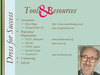 Dress for Success
                    • Assessments
                       – Myers-Briggs
                                        &
                           Tools Resources
                       – StrengthsFinder 2.0
                                               http://www.teamtechnology.co.uk
                                               www.strengthsfinder.com
                    • Professional
                      Organizations
                       –   FUEL Milwaukee      www.fuelmilwaukee.org
                       –   MMAC                www.mmac.org
                       –   UWM Alumni
                       –   Industry Groups
                       –   Toastmasters        www.toastmasters.org
                    • Volunteering
                    • Side job
 