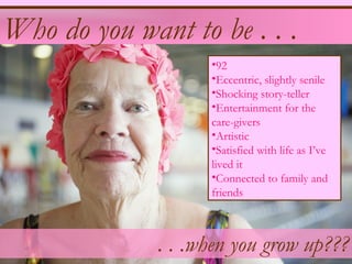 Who do you want to be . . .
                    •92
                    •Eccentric, slightly senile
                    •Shocking story-teller
                    •Entertainment for the
                    care-givers
                    •Artistic
                    •Satisfied with life as I’ve
                    lived it
                    •Connected to family and
                    friends



              . . .when you grow up???
 