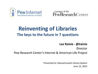 Reinventing of Libraries
The keys to the future in 7 questions
Lee Rainie - @lrainie
Director
Pew Research Center’s Internet & American Life Project
Presented to: Massachusetts Library System
June 13, 2013
 
