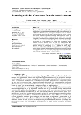 International Journal of Electrical and Computer Engineering (IJECE)
Vol. 13, No. 6, December 2023, pp. 6609~6619
ISSN: 2088-8708, DOI: 10.11591/ijece.v13i6.pp6609-6619  6609
Journal homepage: http://ijece.iaescore.com
Enhancing prediction of user stance for social networks rumors
Kholoud Khaled, Abeer ElKorany, Cherry A. Ezzat
Department of Computer Science, Faculty of Computers and Artificial Intelligence, Cairo University, Cairo, Egypt
Article Info ABSTRACT
Article history:
Received Jan 22, 2023
Revised Apr 21, 2023
Accepted Apr 24, 2023
The spread of social media has led to a massive change in the way information
is dispersed. It provides organizations and individuals wider opportunities of
collaboration. But it also causes an emergence of malicious users and attention
seekers to spread rumors and fake news. Understanding user stances in rumor
posts is very important to identify the veracity of the underlying content as
news becomes viral in a few seconds which can lead to mass panic and
confusion. In this paper, different machine learning techniques were utilized
to enhance the user stance prediction through a conversation thread towards a
given rumor on Twitter platform. We utilized both conversation thread
features as well as features related to users who participated in this
conversation, in order to predict the users’ stances, in terms of supporting,
denying, querying, or commenting (SDQC), towards the source tweet.
Furthermore, different datasets for the stance-prediction task were explored to
handle the data imbalance problem and data augmentation for minority classes
was applied to enhance the results. The proposed framework outperforms the
state-of-the-art results with macro F1-score of 0.7233.
Keywords:
Augmentation
Machine learning
Social network analysis
Stance prediction
Text analysis
This is an open access article under the CC BY-SA license.
Corresponding Author:
Kholoud Khaled
Department of Computer Science, Faculty of Computers and Artificial Intelligence, Cairo University
Cairo, Egypt
Email: k.khaled@fci-cu.edu.eg
1. INTRODUCTION
Social media has become an important part of people’s lifestyle. The role of traditional information
channels such as newspapers and television on how we collect and consume news has become less prominent
than in the past. The growth of social media platforms has definitely played a crucial role in this transformation.
In fact, social networks like Twitter and Facebook have registered an exponential spike in popularity. Twitter
has been used in various research as a data source for stance detection [1]–[3]. Many people use social media
platforms not only to communicate with friends and family, but also to gather information and news from all
around the world. Thus, social media play a fundamental role in the news fruition [4].
Social media have become a critical publishing tool for journalists [5]–[7] and the main consumption
method for people looking for the latest news. Journalists may use social media to discover new stories and
report on public opinions about breaking news stories, whereas people may follow the evolution of breaking
news and events through posts published on their own network or through official channels. Indeed, social
networks have proved to be extremely useful especially during crisis situations, because of their inherent ability
to spread breaking news much faster than traditional media. This positive impact of the social networks comes
at a cost: the absence of control and fact-checking over posts makes social networks a fertile ground for the
spread of fake news and rumors. Rumor is defined as a circulating story of questionable veracity, which is
apparently credible but hard to verify, and produces sufficient skepticism and/or anxiety [8]. People often
publish posts or share other people’s posts verifying neither the source nor the information validity and
reliability.
 