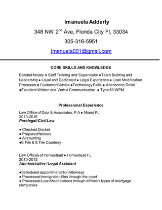 Imanuela Adderly
348 NW 2nd
Ave, Florida City Fl, 33034
305-316-5951
Imanuela001@gmail.com
CORE SKILLS AND KNOWLEDGE
Bonded Notary ● Staff Training and Supervision ●Team Building and
Leadership ● Loyal and Dedicated ● Legal Experience ● Loan Modification
Processor● CustomerService ●TechnologySkills ● Attention to Detail
●Excellent Written and Verbal Communication ● Type 50 WPM
Professional Experience
Law Office of Diaz & Associates,P.A ● Miami FL
2013-2016
Paralegal/CivilLaw
● Checked Docket
● Prepared Notices
● Accounting
●E File & E File Courtesy
Law Offices of Homestead ● Homestead FL
2010-2013
Administrative / Legal Assistant
●Scheduled appointments for Attorneys
● Processed immigration files through the court
● Processed Loan Modifications through differenttypes of mortgage
companies
 