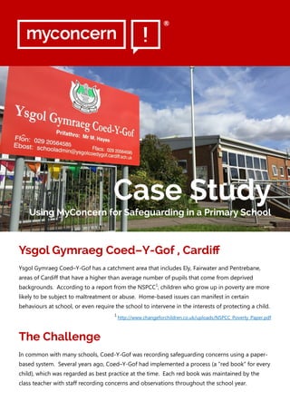 Ysgol Gymraeg Coed–Y-Gof , Cardiff
Ysgol Gymraeg Coed–Y-Gof has a catchment area that includes Ely, Fairwater and Pentrebane,
areas of Cardiff that have a higher than average number of pupils that come from deprived
backgrounds. According to a report from the NSPCC1
, children who grow up in poverty are more
likely to be subject to maltreatment or abuse. Home-based issues can manifest in certain
behaviours at school, or even require the school to intervene in the interests of protecting a child.
1
http://www.changeforchildren.co.uk/uploads/NSPCC_Poverty_Paper.pdf
The Challenge
In common with many schools, Coed-Y-Gof was recording safeguarding concerns using a paper-
based system. Several years ago, Coed–Y-Gof had implemented a process (a “red book” for every
child), which was regarded as best practice at the time. Each red book was maintained by the
class teacher with staff recording concerns and observations throughout the school year.
Case Study
Using MyConcern for Safeguarding in a Primary School
®
 