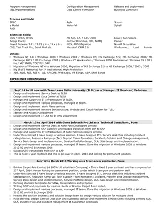 Program Management Configuration Management Release and deployment
ITIL implementations Data Centre Formation Business Continuity
Process and Model
SDLC Agile Scrum
V Model Waterfall Spiral
RAD
Technical Skills:
DNS / DHCP/ WINS MS SQL 6.5 / 7.0 / 2000 Linux; Sun Solaris
Bridge Clarify Netcool Omnibus, ISM, NetIQ Cerner
Novell Netware 3.11 / 3.12 / 4.x / 5.x / 6.x NDS, ADS Migration Novell GroupWise
CVS, Test Track Pro, Send Mail etc. Microsoft CRM 3.0 WinRunner, Load Runner
Others:
 Windows NT 4.0 / Windows 2000 / Windows 2003 / Windows XP; MS Exchange 5.5; MS Exchange 2000/ MS
Exchange 2003 / MS Exchange 2007 / Windows NT Workstation / Windows 2000 Professional; Windows 95 / 98 /
Me / XP/ SNMP/ TCP/IP/ LDAP
 Migration of Windows NT 4 to Windows 2000; Migration of MS Exchange 5.5 to MS Exchange 2000 / 2003 / 2007
 Big IP (F5 Networks) for IP load balance, High Availability
 ADS, NDS, NIS, NIS+; IIS, APACHE, Web Logic, VB Script, ASP, Shell Script
EXPERIENCE CHRONOLOGY
Sept’ 14 to till now with Team Lease Skills University (TLSU) as a ‘Manager, IT Services’, Vadodara
 Design and implement Service Desk at TLSU
 Design and implement Data Center at TLSU
 Manage and support to IT Infrastructure of TLSU.
 Design and implement various processes, managed IT team.
 Design and Implement Work Place services
 Design and implement Network Infrastructure, Website and Cloud Platform for TLSU
 Identity and Access Management
 Design and implement IT LAB for IT IMS Department
March’ 13 to April 2014 with Ginne Infotech Pvt Ltd as a ‘Technical Consultant’, Pune
 Design and implement Service Desk at Kolte Patil Developers Limited
 Design and implement SAP workflow and headed transition from ERP to SAP
 Manage and support to IT Infrastructure of Kolte Patil Developers Limited.
 Under this contract I have design a various solution. I have designed ITIL Service desk this including Incident
categorization, Resource Ramp-up (Tech Support Team formation), Incident, Problem and Change management,
Service Desk design and implementation, Service Portfolio design, OLA, SLA design and implementation.
 Design and implement various processes, managed IT team, Done the migration of Windows 2008 to Windows
2012 R2 and MS Exchange 2008
 Successfully transitioned from ERP to SAP
 This is fixed 1 year contract and this is get over in April, 2014 and looking for permanent position.
Jun’ 12 to March 2013 Working as a Free Lancer contractor, Pune
 Brinton Carpet Asia Limited (A 100% UK subsidiary Company) - This is fixed 1 year contract and has completed on
23rd
April, 2014. Hence looking for permanent position, under which I can grow and perform well.
 Under this contract I have design a various solution. I have designed ITIL Service desk this including Incident
categorization, Resource Ramp-up (Tech Support Team formation), Incident, Problem and Change management,
Service Desk design and implementation, Service Portfolio design, OLA, SLA design and implementation.
 Defining standard templates for SOW, Presentations and proposal.
 Writing SOW and proposals for various clients of Brinton Carpet Asia Limited.
 Design and implement various processes, managed IT team, Done the migration of Windows 2008 to Windows
2012 R2 and MS Exchange 2008
 Headed the solution architect and solution design team to design various solution for multiple client
 Have develop, design Service Desk plan and successful deliver and implement Service Desk including defining SLA,
OLA, Incident Flow and Incident Management at Sudarshan Chemicals
 