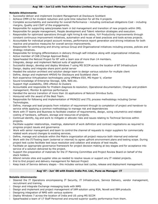 Aug’ 08 – Jun’12 with Tech Mahindra Limited, Pune as Project Manager
Notable Attainments:
 Successful deliver and implement Incident Management at Disclosure Scottlant
 Achieve CMM L5 for incident reduction and cycle time reduction for all the 4 projects
 Complete accountability and ownership for overall Performance - including contractual obligations Cost - including
margins, Quality and CSAT of the engagements.
 Responsible for supporting sales/presales team in bid management and transition of new projects within IMS.
 Responsible for people management, People development and Talent retention strategies and execution.
 Responsible for optimized operations through right hiring & role ratios, YoY Productivity improvements through
constant continuous improvement initiatives, automation and reuse of best practices and tools across projects.
 Accountable for individual project account reviews, performance report generation and driving initiatives for both
reactive and proactive measures for overall service improvements.
 Responsible for contributing and driving various Group and Organizational initiatives including process, policies and
strategy initiatives.
 Responsible for bringing differentiators in delivery through self-initiative along with organizational initiatives.
 Active member of CAB (Change Approval Body)
 Spearheaded the Netcool Project for BT with a team size of more than 14 members.
 Integrate, design and implement Netcool suits of application
 Successful design, develop and deploy Windows 7 using MS SCCM across the location of BT Infrastructure
 Design, deploy and integrate share point portal server
 Headed the solution architect and solution design team to design various solution for multiple client
 Define, design and implement HPOVO for Disclosure and Scottland client
 Rich experience Virtualization technologies using VMWare ESX, MS Hyper V, vCenter
 Sound knowledge of Enterprise Storage, SAN, NAS etc.
 Support High availability, DRS vMotion & Clusters
 Accountable and responsible for Problem diagnosis & resolution; Operational documentation; Change and problem
management; Monitor & optimize performance
 Handled the service transition of more than 16 applications of Netcool Omnibus Suits.
 Honoured with the award of the Best Team.
 Responsible for following and implementation of PRINCE2 and ITIL process methodology including Cerner
Technologies.
 Define, manage and lead projects from initiation of requirement through to completion of project and handover to
service while applying a common methodology to manage risk and dependencies
 Work with IT teams and Business to facilitate creation of requirements, design, sizing volumetrics and related
costing of hardware, software, storage and resources of projects.
 Continual identify, log and work to mitigate or allocate risks and issues relating to Technical Services within
projects.
 Facilitate supplier relationships, meetings, statement of work definition and contract negotiations as required to
progress project issues and governance
 Work with senior management and team to control the channel of requests to major suppliers for commercially
related work around changes to existing services.
 Define, manage and schedule within the Matrix organization all project resource both internal and external
 Work with the IT/Testing team (external or internal) to agree upfront environment plans and testing scope. During
project test cycles facilitate test issue resolution and collation and analysis of test results.
 Facilitate an appropriate governance framework for project decision making at key stages and for acceptance into
service of a solution delivered by the project.
 Support the preparation of materials for the IT Planning Committee and Project Review Board on behalf of the
stack holders.
 Attend remote sites and supplier sites as needed to resolve issues or support any IT related projects.
 End to End project and delivery management for Netcool Project
 Keep track of Service delivery stages – this includes various test cycles, release and deployment management.
Aug’ 07 - Jun’ 08 with Ensim India Pvt. Ltd., Pune as Manager- IT
Notable Attainments:
 Steered the IT Operations encompassing IT Security, IT Infrastructure, Service Delivery, vendor management,
recruitment and training.
 Design and integrate Exchange messaging tools with NMS
 Design and implement and project management of IAM solution using RSA, Novell and IBM products
 Designing integration of NMS with various systems
 Deploy Windows 7 across the location of India and US using MS SCCM
 Spearheaded a team of 17 Staff Personnel and ensured superior quality performance from them.
 