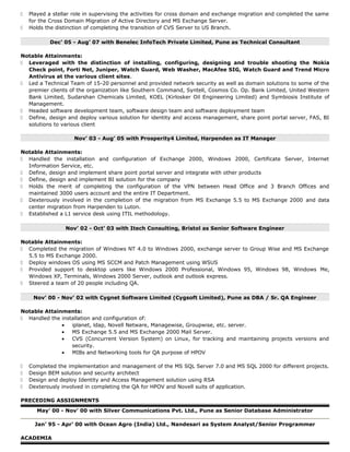  Played a stellar role in supervising the activities for cross domain and exchange migration and completed the same
for the Cross Domain Migration of Active Directory and MS Exchange Server.
 Holds the distinction of completing the transition of CVS Server to US Branch.
Dec’ 05 - Aug’ 07 with Benelec InfoTech Private Limited, Pune as Technical Consultant
Notable Attainments:
 Leveraged with the distinction of installing, configuring, designing and trouble shooting the Nokia
Check point, Forti Net, Juniper, Watch Guard, Web Washer, MacAfee SIG, Watch Guard and Trend Micro
Antivirus at the various client sites.
 Led a Technical Team of 15-20 personnel and provided network security as well as domain solutions to some of the
premier clients of the organization like Southern Command, Syntell, Cosmos Co. Op. Bank Limited, United Western
Bank Limited, Sudarshan Chemicals Limited, KOEL (Kirlosker Oil Engineering Limited) and Symbiosis Institute of
Management.
 Headed software development team, software design team and software deployment team
 Define, design and deploy various solution for identity and access management, share point portal server, FAS, BI
solutions to various client
Nov’ 03 - Aug’ 05 with Prosperity4 Limited, Harpenden as IT Manager
Notable Attainments:
 Handled the installation and configuration of Exchange 2000, Windows 2000, Certificate Server, Internet
Information Service, etc.
 Define, design and implement share point portal server and integrate with other products
 Define, design and implement BI solution for the company
 Holds the merit of completing the configuration of the VPN between Head Office and 3 Branch Offices and
maintained 3000 users account and the entire IT Department.
 Dexterously involved in the completion of the migration from MS Exchange 5.5 to MS Exchange 2000 and data
center migration from Harpenden to Luton.
 Established a L1 service desk using ITIL methodology.
Nov’ 02 - Oct’ 03 with Itech Consulting, Bristol as Senior Software Engineer
Notable Attainments:
 Completed the migration of Windows NT 4.0 to Windows 2000, exchange server to Group Wise and MS Exchange
5.5 to MS Exchange 2000.
 Deploy windows OS using MS SCCM and Patch Management using WSUS
 Provided support to desktop users like Windows 2000 Professional, Windows 95, Windows 98, Windows Me,
Windows XP, Terminals, Windows 2000 Server, outlook and outlook express.
 Steered a team of 20 people including QA.
Nov’ 00 - Nov’ 02 with Cygnet Software Limited (Cygsoft Limited), Pune as DBA / Sr. QA Engineer
Notable Attainments:
 Handled the installation and configuration of:
• iplanet, ldap, Novell Netware, Managewise, Groupwise, etc. server.
• MS Exchange 5.5 and MS Exchange 2000 Mail Server.
• CVS (Concurrent Version System) on Linux, for tracking and maintaining projects versions and
security.
• MIBs and Networking tools for QA purpose of HPOV
 Completed the implementation and management of the MS SQL Server 7.0 and MS SQL 2000 for different projects.
 Design BEM solution and security architect
 Design and deploy Identity and Access Management solution using RSA
 Dexterously involved in completing the QA for HPOV and Novell suits of application.
PRECEDING ASSIGNMENTS
May’ 00 - Nov’ 00 with Silver Communications Pvt. Ltd., Pune as Senior Database Administrator
Jan’ 95 - Apr’ 00 with Ocean Agro (India) Ltd., Nandesari as System Analyst/Senior Programmer
ACADEMIA
 