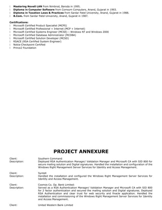  Mastering Novell LAN from Nimbrod, Baroda in 1995.
 Diploma in Computer Software from Comsym Computers, Anand, Gujarat in 1993.
 Diploma in Taxation Laws & Practices from Sardar Patel University, Anand, Gujarat in 1988.
 B.Com. from Sardar Patel University, Anand, Gujarat in 1987.
Certifications:
 Microsoft Certified Product Specialist (MCPS)
 Microsoft Certified Professional + Internet (MCP + Internet)
 Microsoft Certified Systems Engineer (MCSE) – Windows NT and Windows 2000
 Microsoft Certified Database Administrator (MCDBA)
 Microsoft Certified Solution Developer (MCSD)
 RSACE (RSA Certified System Engineer)
 Nokia-Checkpoint Certified
 Prince2 Foundation
PROJECT ANNEXURE
Client: Southern Command
Description: Deployed RSA Authentication Manager/ Validation Manager and Microsoft CA with SID 800 for
secure mailing solution and Digital signatures. Handled the installation and configuration of the
Windows Right Management Server Services for Identity and Access Management.
Client: Syntell
Description: Handled the installation and configured the Windows Right Management Server Services for
Identity and Access Management.
Client: Cosmos Co. Op. Bank Limited:
Description: Served as a RSA Authentication Manager/ Validation Manager and Microsoft CA with SID 800
for 2 factor authentication and secured the mailing solution and Digital signatures. Deployed
RSA Authentication and clear trust for web security and finacle application. Handled the
installation and commissioning of the Windows Right Management Server Services for Identity
and Access Management.
Client: United Western Bank Limited
 