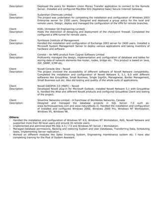 Description: Deployed the policy for Western Union Money Transfer application to connect to the Remote
Server. Installed and configured MacAfee SIG (Appliance base) Secure Internet Gateway.
Client: Sudarshan Chemicals Limited
Description: The project was undertaken for completing the installation and configuration of Windows 2003
Enterprise server for 2300 users. Designed and deployed a group policy for the local and
remote users. Design, deploy and managed the configuration of the VPN for remote branches.
Client: KOEL (Kirlosker Oil Engineering Limited)
Description: Holds the distinction of designing and deployment of the checkpoint firewall. Completed the
configured a VPN tunnel for remote users.
Client: Symbiosis Institute of Management
Description: Handled the installation and configuration of Exchange 2003 server for 2400 users. Installed a
Microsoft System Management Server to deploy various applications and taking inventory of
hardware and software
Client: Constel – An NMS product from Cygnet Software Limited
Description: Proficiently managed the design, implementation and configuration of database and tables for
storing data of network elements like router, nodes, bridge etc. This product is based on Java,
JSP, SNMP, ICMP etc.
Client: Novell Console One - Novell
Description: The project involved the accessibility of different software of Novell Netware compatibility.
Completed the installation and configuration of Novell Netware 5, 5.1, 6.0 with different
softwares like GroupWise, Small Business, Single SignOn, Managewise, Border Management,
Small Business suit etc. Also did testing and quality of the whole suits of applications.
Client: Novell GWOPIN 3.0 (MAPI) - Novell
Description: Developed Novell plug-in for Microsoft Outlook; installed Novell Netware 5.1 with GroupWise
6, handled the Wise and different Novell products and configured GroupWise Client and testing
of the project.
Client: Silverline Networks Limited - A franchisee of Worldsites Networks, Canada
Description: Designed and managed the database projects in SQL Server 7.0 such as:
www.technosuperway.com and www.naturalbody.nl. Handled the installation and configuration
of Installed and configured Windows 2000, Windows 2000 Pro, Windows NT Workstation,
Windows 95, Windows 98.
Others:
 Handled the installation and configuration of Windows NT 4.0, Windows NT Workstation, RAS, Novell Netware and
supported more than 90 local users and around 34 remote users.
 Implemented and administrated MS SQL 6.5 / 7.0 and Windows NT Server / Workstation.
 Managed Database permissions, Backing and restoring System and User Databases, Transferring Data, Scheduling
tasks, Implementing Server replication. .
 Worked on different modules like Sales Invoicing System, Engineering maintenance system etc. I have also
completing training for the Post of System Assistant.
 