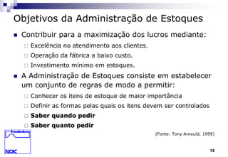 12 
Objetivos da Administração de Estoques 
 Contribuir para a maximização dos lucros mediante: 
 Excelência no atendimento aos clientes. 
 Operação da fábrica a baixo custo. 
 Investimento mínimo em estoques. 
 A Administração de Estoques consiste em estabelecer 
um conjunto de regras de modo a permitir: 
 Conhecer os itens de estoque de maior importância 
 Definir as formas pelas quais os itens devem ser controlados 
 Saber quando pedir 
 Saber quanto pedir 
(Fonte: Tony Arnould, 1999) 
 