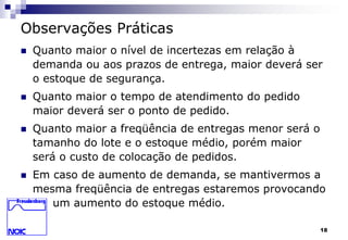 18 
Observações Práticas 
 Quanto maior o nível de incertezas em relação à 
demanda ou aos prazos de entrega, maior deverá ser 
o estoque de segurança. 
 Quanto maior o tempo de atendimento do pedido 
maior deverá ser o ponto de pedido. 
 Quanto maior a freqüência de entregas menor será o 
tamanho do lote e o estoque médio, porém maior 
será o custo de colocação de pedidos. 
 Em caso de aumento de demanda, se mantivermos a 
mesma freqüência de entregas estaremos provocando 
um aumento do estoque médio. 
 