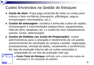19 
Custos Envolvidos na Gestão de Estoques 
 Custo do item: Preço pago acrescido de todos os custos para 
colocar o item na fábrica (transporte, alfândegas, seguro, 
armazenagem intermediária, etc.) 
 Custos de estocagem: constitui a soma dos custos de capital, 
armazenagem e movimentação (espaço físico, equipamentos, 
mão-de-obra, despesas, etc.) e custos de risco (obsolescência, 
avarias, furtos, deterioração) 
 Custos de Pedidos (ou Custo de Preparação): custos 
administrativos para a colocação e recebimento de um pedido 
(preenchimento de solicitação de compra e pedido, negociação, 
processamento, entrada de dados, recebimento e conferência). 
No caso de produção interna são os custos associados à 
preparação de um lote de produção (set-up). 
 Custo Total de Estoque: definido com a soma dos custos de 
estocagem e de colocação de pedidos 
 