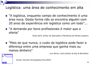 4 
Logística: uma área de conhecimento em alta 
 “A logística, enquanto campo de conhecimento é uma 
área nova. Desta forma não se encontra alguém com 
20 anos de experiência em logística como um todo”... 
 “A demanda por bons profissionais é maior que a 
oferta” 
Paulo Sarti, diretor de Operações e Marketing da Penske Logistics 
 “Mais do que nunca, o custo da logística pode fazer a 
diferença entre uma empresa que ganha mais ou 
menos dinheiro” 
Luiz Wever, sócio-diretor da Ray & Berndtson 
(Fonte: Revista Tecnologística Fev/2007) 
 