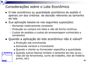 22 
Considerações sobre o Lote Econômico 
 O lote econômico ou quantidade econômica de pedido é 
apenas um dos critérios de decisão referente ao tamanho 
de lote 
 Sua aplicação baseia-se nas seguintes suposições: 
 Demanda relativamente constante 
 Produção ou compra em lotes e não de forma contínua 
 Custos de pedidos e custos de armazenagem conhecidos e 
constantes 
 Quando a aplicação do lote econômico não é viável? 
 Produção sob encomenda 
 Demanda variável e inconstante 
 Quando o cliente ou fornecedor especifica a quantidade 
 Quando outros fatores limitam o tamanho de lote (p.ex.: 
vida útil da ferramenta, turno de trabalho, lote de matéria 
prima, etc) 
 