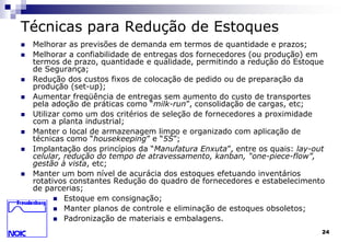 24 
Técnicas para Redução de Estoques 
 Melhorar as previsões de demanda em termos de quantidade e prazos; 
 Melhorar a confiabilidade de entregas dos fornecedores (ou produção) em 
termos de prazo, quantidade e qualidade, permitindo a redução do Estoque 
de Segurança; 
 Redução dos custos fixos de colocação de pedido ou de preparação da 
produção (set-up); 
 Aumentar freqüência de entregas sem aumento do custo de transportes 
pela adoção de práticas como “milk-run”, consolidação de cargas, etc; 
 Utilizar como um dos critérios de seleção de fornecedores a proximidade 
com a planta industrial; 
 Manter o local de armazenagem limpo e organizado com aplicação de 
técnicas como “housekeeping” e “5S”; 
 Implantação dos princípios da “Manufatura Enxuta”, entre os quais: lay-out 
celular, redução do tempo de atravessamento, kanban, “one-piece-flow”, 
gestão à vista, etc; 
 Manter um bom nível de acurácia dos estoques efetuando inventários 
rotativos constantes Redução do quadro de fornecedores e estabelecimento 
de parcerias; 
 Estoque em consignação; 
 Manter planos de controle e eliminação de estoques obsoletos; 
 Padronização de materiais e embalagens. 
 
