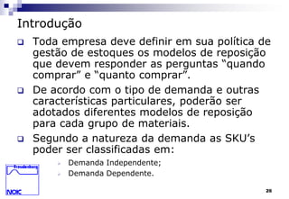 26 
Introdução 
 Toda empresa deve definir em sua política de 
gestão de estoques os modelos de reposição 
que devem responder as perguntas “quando 
comprar” e “quanto comprar”. 
 De acordo com o tipo de demanda e outras 
características particulares, poderão ser 
adotados diferentes modelos de reposição 
para cada grupo de materiais. 
 Segundo a natureza da demanda as SKU’s 
poder ser classificadas em: 
 Demanda Independente; 
 Demanda Dependente. 
 
