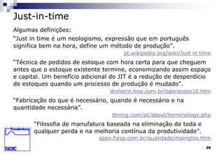 28 
Just-in-time 
Algumas definições: 
“Just in time é um neologismo, expressão que em português 
significa bem na hora, define um método de produção”. 
pt.wikipedia.org/wiki/Just in time 
“Técnica de pedidos de estoque com hora certa para que cheguem 
antes que o estoque existente termine, economizando assim espaço 
e capital. Um benefício adicional do JIT é a redução de desperdício 
de estoques quando um processo de produção é mudado”. 
dinheiro.hsw.com.br/operacoes10.htm 
“Fabricação do que é necessário, quando é necessário e na 
quantidade necessária”. 
tbmcg.com/pt/about/terminology.php 
“Filosofia de manufatura baseada na eliminação de toda e 
qualquer perda e na melhoria contínua da produtividade”. 
apps.fiesp.com.br/qualidade/mainglos.htm 
 