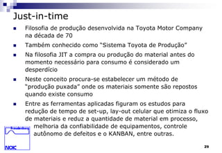 29 
Just-in-time 
 Filosofia de produção desenvolvida na Toyota Motor Company 
na década de 70 
 Também conhecido como “Sistema Toyota de Produção” 
 Na filosofia JIT a compra ou produção do material antes do 
momento necessário para consumo é considerado um 
desperdício 
 Neste conceito procura-se estabelecer um método de 
“produção puxada” onde os materiais somente são repostos 
quando existe consumo 
 Entre as ferramentas aplicadas figuram os estudos para 
redução de tempo de set-up, lay-out celular que otimiza o fluxo 
de materiais e reduz a quantidade de material em processo, 
melhoria da confiabilidade de equipamentos, controle 
autônomo de defeitos e o KANBAN, entre outras. 
 
