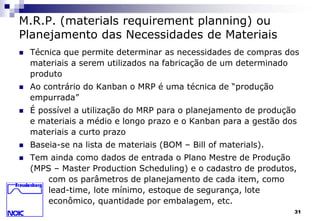 31 
M.R.P. (materials requirement planning) ou 
Planejamento das Necessidades de Materiais 
 Técnica que permite determinar as necessidades de compras dos 
materiais a serem utilizados na fabricação de um determinado 
produto 
 Ao contrário do Kanban o MRP é uma técnica de “produção 
empurrada” 
 É possível a utilização do MRP para o planejamento de produção 
e materiais a médio e longo prazo e o Kanban para a gestão dos 
materiais a curto prazo 
 Baseia-se na lista de materiais (BOM – Bill of materials). 
 Tem ainda como dados de entrada o Plano Mestre de Produção 
(MPS – Master Production Scheduling) e o cadastro de produtos, 
com os parâmetros de planejamento de cada item, como 
lead-time, lote mínimo, estoque de segurança, lote 
econômico, quantidade por embalagem, etc. 
 
