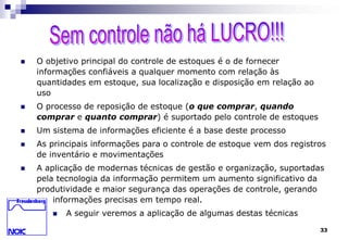 33 
 O objetivo principal do controle de estoques é o de fornecer 
informações confiáveis a qualquer momento com relação às 
quantidades em estoque, sua localização e disposição em relação ao 
uso 
 O processo de reposição de estoque (o que comprar, quando 
comprar e quanto comprar) é suportado pelo controle de estoques 
 Um sistema de informações eficiente é a base deste processo 
 As principais informações para o controle de estoque vem dos registros 
de inventário e movimentações 
 A aplicação de modernas técnicas de gestão e organização, suportadas 
pela tecnologia da informação permitem um aumento significativo da 
produtividade e maior segurança das operações de controle, gerando 
informações precisas em tempo real. 
 A seguir veremos a aplicação de algumas destas técnicas 
 