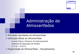40 
Administração de 
Almoxarifados 
 Principais atividades do Almoxarifado 
 Utilização Eficaz do Almoxarifado 
 Arranjo Físico e Sistemas de Endereçamento 
 Sistemas de Separação de Pedidos 
 F.I.F.O. – P.E.P.S. 
 Organização do Almoxarifado - Housekeeping 
 