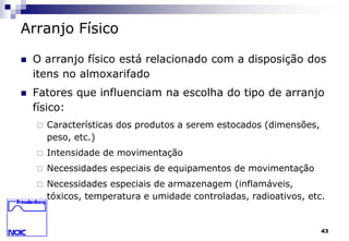43 
Arranjo Físico 
 O arranjo físico está relacionado com a disposição dos 
itens no almoxarifado 
 Fatores que influenciam na escolha do tipo de arranjo 
físico: 
 Características dos produtos a serem estocados (dimensões, 
peso, etc.) 
 Intensidade de movimentação 
 Necessidades especiais de equipamentos de movimentação 
 Necessidades especiais de armazenagem (inflamáveis, 
tóxicos, temperatura e umidade controladas, radioativos, etc. 
 