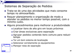 47 
Sistemas de Separação de Pedidos 
 Trata-se de uma das atividades que mais consome 
tempo no almoxarifado. 
 Requer planejamento e organização de modo a 
atender os pedidos no menor tempo possível, com o 
mínimo custo. 
 Alguns procedimentos para melhorar a produtividade 
 Localizar itens de alto giro em locais próximos 
 Criar áreas exclusivas para separação 
 Agrupar pedidos contendo itens comuns para reduzir 
tempo 
 Ter um bom sistema de localização 
 Selecionar corretamente os equipamentos 
 Planejar rotas de separação 
 