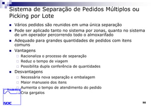 50 
Sistema de Separação de Pedidos Múltiplos ou 
Picking por Lote 
 Vários pedidos são reunidos em uma única separação 
 Pode ser aplicado tanto no sistema por zonas, quanto no sistema 
de um operador percorrendo todo o almoxarifado 
 Adequado para grandes quantidades de pedidos com itens 
comuns 
 Vantagens 
 Racionaliza o processo de separação 
 Reduz o tempo de viagem 
 Possibilita dupla conferência de quantidades 
 Desvantagens 
 Necessária nova separação e embalagem 
 Maior manuseio dos itens 
 Aumenta o tempo de atendimento do pedido 
 Cria gargalos 
 