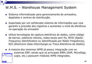 51 
W.M.S. – Warehouse Management System 
 Sistema informatizado para gerenciamento de armazéns, 
depósitos e centros de distribuição. 
 Suportado por um sofisticado sistema de informações que visa 
garantir a precisão dos registros e aumentar o nível de eficiência 
na operação do armazém 
 Utiliza tecnologias de captura eletrônica de dados, como código 
de barras, coletores móveis, redes locais sem fio, RFID (Radio- 
Frequency Identification ou Identificação por Rádio Freqüência), 
EDI (Electronic Data Interchange ou Troca Eletrônica de Dados). 
 A maioria dos sistemas WMS já possui integração com os 
sistemas ERP, sendo que os principais ERPs (SAP, MicroSiga, 
Logix, etc.) possuem módulos WMS integrados. 
 