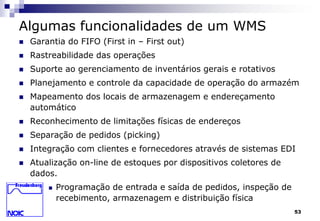 53 
Algumas funcionalidades de um WMS 
 Garantia do FIFO (First in – First out) 
 Rastreabilidade das operações 
 Suporte ao gerenciamento de inventários gerais e rotativos 
 Planejamento e controle da capacidade de operação do armazém 
 Mapeamento dos locais de armazenagem e endereçamento 
automático 
 Reconhecimento de limitações físicas de endereços 
 Separação de pedidos (picking) 
 Integração com clientes e fornecedores através de sistemas EDI 
 Atualização on-line de estoques por dispositivos coletores de 
dados. 
 Programação de entrada e saída de pedidos, inspeção de 
recebimento, armazenagem e distribuição física 
 