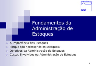 9 
Fundamentos da 
Administração de 
Estoques 
 A Importância dos Estoques 
 Porque são necessários os Estoques? 
 Objetivos da Administração de Estoques 
 Custos Envolvidos na Administração de Estoques 
 