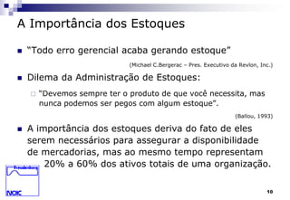 10 
A Importância dos Estoques 
 “Todo erro gerencial acaba gerando estoque” 
(Michael C.Bergerac – Pres. Executivo da Revlon, Inc.) 
 Dilema da Administração de Estoques: 
 “Devemos sempre ter o produto de que você necessita, mas 
nunca podemos ser pegos com algum estoque”. 
(Ballou, 1993) 
 A importância dos estoques deriva do fato de eles 
serem necessários para assegurar a disponibilidade 
de mercadorias, mas ao mesmo tempo representam 
20% a 60% dos ativos totais de uma organização. 
 