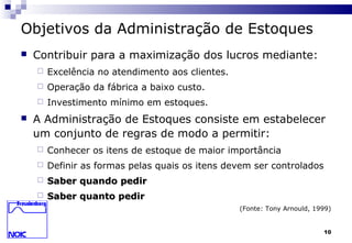 10
Objetivos da Administração de Estoques
 Contribuir para a maximização dos lucros mediante:
 Excelência no atendimento aos clientes.
 Operação da fábrica a baixo custo.
 Investimento mínimo em estoques.
 A Administração de Estoques consiste em estabelecer
um conjunto de regras de modo a permitir:
 Conhecer os itens de estoque de maior importância
 Definir as formas pelas quais os itens devem ser controlados
 Saber quando pedirSaber quando pedir
 Saber quanto pedirSaber quanto pedir
(Fonte: Tony Arnould, 1999)
 