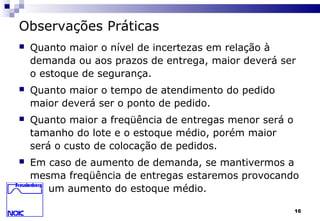 16
Observações Práticas
 Quanto maior o nível de incertezas em relação à
demanda ou aos prazos de entrega, maior deverá ser
o estoque de segurança.
 Quanto maior o tempo de atendimento do pedido
maior deverá ser o ponto de pedido.
 Quanto maior a freqüência de entregas menor será o
tamanho do lote e o estoque médio, porém maior
será o custo de colocação de pedidos.
 Em caso de aumento de demanda, se mantivermos a
mesma freqüência de entregas estaremos provocando
um aumento do estoque médio.
 