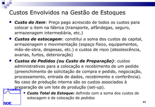 17
Custos Envolvidos na Gestão de Estoques
 Custo do item: Preço pago acrescido de todos os custos para
colocar o item na fábrica (transporte, alfândegas, seguro,
armazenagem intermediária, etc.)
 Custos de estocagem: constitui a soma dos custos de capital,
armazenagem e movimentação (espaço físico, equipamentos,
mão-de-obra, despesas, etc.) e custos de risco (obsolescência,
avarias, furtos, deterioração)
 Custos de Pedidos (ou Custo de Preparação): custos
administrativos para a colocação e recebimento de um pedido
(preenchimento de solicitação de compra e pedido, negociação,
processamento, entrada de dados, recebimento e conferência).
No caso de produção interna são os custos associados à
preparação de um lote de produção (set-up).
 Custo Total de Estoque: definido com a soma dos custos de
estocagem e de colocação de pedidos
 