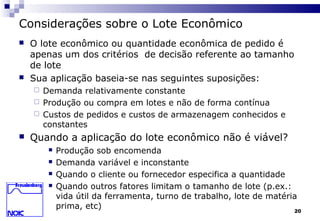 20
Considerações sobre o Lote Econômico
 O lote econômico ou quantidade econômica de pedido é
apenas um dos critérios de decisão referente ao tamanho
de lote
 Sua aplicação baseia-se nas seguintes suposições:
 Demanda relativamente constante
 Produção ou compra em lotes e não de forma contínua
 Custos de pedidos e custos de armazenagem conhecidos e
constantes
 Quando a aplicação do lote econômico não é viável?
 Produção sob encomenda
 Demanda variável e inconstante
 Quando o cliente ou fornecedor especifica a quantidade
 Quando outros fatores limitam o tamanho de lote (p.ex.:
vida útil da ferramenta, turno de trabalho, lote de matéria
prima, etc)
 
