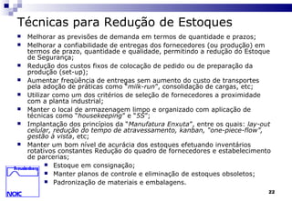 22
Técnicas para Redução de Estoques
 Melhorar as previsões de demanda em termos de quantidade e prazos;
 Melhorar a confiabilidade de entregas dos fornecedores (ou produção) em
termos de prazo, quantidade e qualidade, permitindo a redução do Estoque
de Segurança;
 Redução dos custos fixos de colocação de pedido ou de preparação da
produção (set-up);
 Aumentar freqüência de entregas sem aumento do custo de transportes
pela adoção de práticas como “milk-run”, consolidação de cargas, etc;
 Utilizar como um dos critérios de seleção de fornecedores a proximidade
com a planta industrial;
 Manter o local de armazenagem limpo e organizado com aplicação de
técnicas como “housekeeping” e “5S”;
 Implantação dos princípios da “Manufatura Enxuta”, entre os quais: lay-out
celular, redução do tempo de atravessamento, kanban, “one-piece-flow”,
gestão à vista, etc;
 Manter um bom nível de acurácia dos estoques efetuando inventários
rotativos constantes Redução do quadro de fornecedores e estabelecimento
de parcerias;
 Estoque em consignação;
 Manter planos de controle e eliminação de estoques obsoletos;
 Padronização de materiais e embalagens.
 