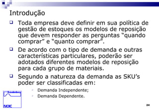 24
Introdução
 Toda empresa deve definir em sua política de
gestão de estoques os modelos de reposição
que devem responder as perguntas “quando
comprar” e “quanto comprar”.
 De acordo com o tipo de demanda e outras
características particulares, poderão ser
adotados diferentes modelos de reposição
para cada grupo de materiais.
 Segundo a natureza da demanda as SKU’s
poder ser classificadas em:
 Demanda Independente;
 Demanda Dependente.
 