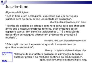 26
Just-in-time
Algumas definições:
“Just in time é um neologismo, expressão que em português
significa bem na hora, define um método de produção”.
pt.wikipedia.org/wiki/Just in time
“Técnica de pedidos de estoque com hora certa para que cheguem
antes que o estoque existente termine, economizando assim
espaço e capital. Um benefício adicional do JIT é a redução de
desperdício de estoques quando um processo de produção é
mudado”.
dinheiro.hsw.com.br/operacoes10.htm
“Fabricação do que é necessário, quando é necessário e na
quantidade necessária”.
tbmcg.com/pt/about/terminology.php
“Filosofia de manufatura baseada na eliminação de toda e
qualquer perda e na melhoria contínua da produtividade”.
apps.fiesp.com.br/qualidade/mainglos.htm
 