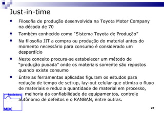 27
Just-in-time
 Filosofia de produção desenvolvida na Toyota Motor Company
na década de 70
 Também conhecido como “Sistema Toyota de Produção”
 Na filosofia JIT a compra ou produção do material antes do
momento necessário para consumo é considerado um
desperdício
 Neste conceito procura-se estabelecer um método de
“produção puxada” onde os materiais somente são repostos
quando existe consumo
 Entre as ferramentas aplicadas figuram os estudos para
redução de tempo de set-up, lay-out celular que otimiza o fluxo
de materiais e reduz a quantidade de material em processo,
melhoria da confiabilidade de equipamentos, controle
autônomo de defeitos e o KANBAN, entre outras.
 