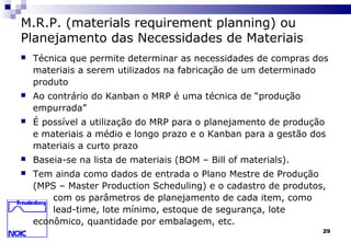 29
M.R.P. (materials requirement planning) ou
Planejamento das Necessidades de Materiais
 Técnica que permite determinar as necessidades de compras dos
materiais a serem utilizados na fabricação de um determinado
produto
 Ao contrário do Kanban o MRP é uma técnica de “produção
empurrada”
 É possível a utilização do MRP para o planejamento de produção
e materiais a médio e longo prazo e o Kanban para a gestão dos
materiais a curto prazo
 Baseia-se na lista de materiais (BOM – Bill of materials).
 Tem ainda como dados de entrada o Plano Mestre de Produção
(MPS – Master Production Scheduling) e o cadastro de produtos,
com os parâmetros de planejamento de cada item, como
lead-time, lote mínimo, estoque de segurança, lote
econômico, quantidade por embalagem, etc.
 