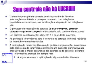 31
 O objetivo principal do controle de estoques é o de fornecer
informações confiáveis a qualquer momento com relação às
quantidades em estoque, sua localização e disposição em relação ao
uso
 O processo de reposição de estoque (o que comprar, quando
comprar e quanto comprar) é suportado pelo controle de estoques
 Um sistema de informações eficiente é a base deste processo
 As principais informações para o controle de estoque vem dos registros
de inventário e movimentações
 A aplicação de modernas técnicas de gestão e organização, suportadas
pela tecnologia da informação permitem um aumento significativo da
produtividade e maior segurança das operações de controle, gerando
informações precisas em tempo real.
 A seguir veremos a aplicação de algumas destas técnicas
 