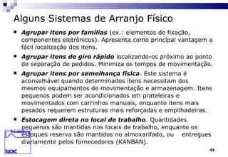 42
Alguns Sistemas de Arranjo Físico
 Agrupar itens por famílias (ex.: elementos de fixação,
componentes eletrônicos). Apresenta como principal vantagem a
fácil localização dos itens.
 Agrupar itens de giro rápido localizando-os próximo ao ponto
de separação de pedidos. Minimiza os tempos de movimentação.
 Agrupar itens por semelhança física. Este sistema é
aconselhável quando determinados itens necessitam dos
mesmos equipamentos de movimentação e armazenagem. Itens
pequenos podem ser acondicionados em prateleiras e
movimentados com carrinhos manuais, enquanto itens mais
pesados requerem estruturas mais reforçadas e empilhadeiras.
 Estocagem direta no local de trabalho. Quantidades
pequenas são mantidas nos locais de trabalho, enquanto os
estoques reserva são mantidos no almoxarifado, ou entregues
diariamente pelos fornecedores (KANBAN).
 