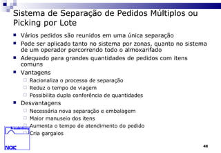 48
Sistema de Separação de Pedidos Múltiplos ou
Picking por Lote
 Vários pedidos são reunidos em uma única separação
 Pode ser aplicado tanto no sistema por zonas, quanto no sistema
de um operador percorrendo todo o almoxarifado
 Adequado para grandes quantidades de pedidos com itens
comuns
 Vantagens
 Racionaliza o processo de separação
 Reduz o tempo de viagem
 Possibilita dupla conferência de quantidades
 Desvantagens
 Necessária nova separação e embalagem
 Maior manuseio dos itens
 Aumenta o tempo de atendimento do pedido
 Cria gargalos
 