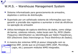 49
W.M.S. – Warehouse Management System
 Sistema informatizado para gerenciamento de armazéns,
depósitos e centros de distribuição.
 Suportado por um sofisticado sistema de informações que visa
garantir a precisão dos registros e aumentar o nível de eficiência
na operação do armazém
 Utiliza tecnologias de captura eletrônica de dados, como código
de barras, coletores móveis, redes locais sem fio, RFID (Radio-
Frequency Identification ou Identificação por Rádio Freqüência),
EDI (Electronic Data Interchange ou Troca Eletrônica de Dados).
 A maioria dos sistemas WMS já possui integração com os
sistemas ERP, sendo que os principais ERPs (SAP, MicroSiga,
Logix, etc.) possuem módulos WMS integrados.
 