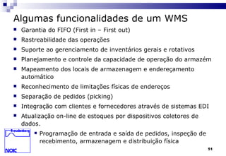 51
Algumas funcionalidades de um WMS
 Garantia do FIFO (First in – First out)
 Rastreabilidade das operações
 Suporte ao gerenciamento de inventários gerais e rotativos
 Planejamento e controle da capacidade de operação do armazém
 Mapeamento dos locais de armazenagem e endereçamento
automático
 Reconhecimento de limitações físicas de endereços
 Separação de pedidos (picking)
 Integração com clientes e fornecedores através de sistemas EDI
 Atualização on-line de estoques por dispositivos coletores de
dados.
 Programação de entrada e saída de pedidos, inspeção de
recebimento, armazenagem e distribuição física
 