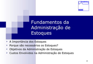 7
Fundamentos da
Administração de
Estoques
 A Importância dos Estoques
 Porque são necessários os Estoques?
 Objetivos da Administração de Estoques
 Custos Envolvidos na Administração de Estoques
 