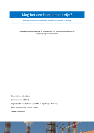 Mag het een beetje meer zijn?
Masterscriptie Environmental and Infrastructural Planning
Een verkennend onderzoek naar de mogelijkheden voor milieubeleidsinnovaties in de
omgevingsvergunningsprocedure
Student: Jimme Arthur Zoete
Studentnummer: s1883720
Begeleiders Tebodin: Catherine Maloir Msc. en Ing. Monique Overbosch
Eerste beoordelaar: Dr. Christian Zuidema
Tweede beoordelaar:
 