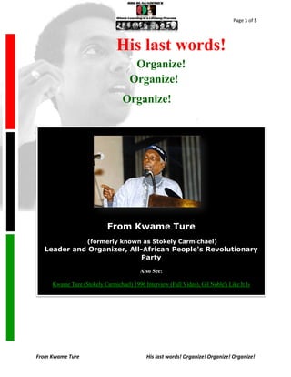 Page 1 of 5




                                   His last words!
                                          Organize!
                                         Organize!
                                      Organize!

.




                                From Kwame Ture
                       (formerly known as Stokely Carmichael)
      Leader and Organizer, All-African People's Revolutionary
                               Party

                                             Also See:

         Kwame Ture (Stokely Carmichael) 1996 Interview (Full Video), Gil Noble's Like It Is




    From Kwame Ture                             His last words! Organize! Organize! Organize!
 