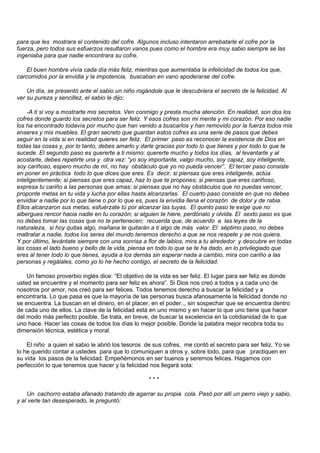 para que les mostrara el contenido del cofre. Algunos incluso intentaron arrebatarle el cofre por la
fuerza, pero todos sus esfuerzos resultaron vanos pues como el hombre era muy sabio siempre se las
ingeniaba para que nadie encontrara su cofre.

    El buen hombre vivía cada día más feliz, mientras que aumentaba la infelicidad de todos los que,
carcomidos por la envidia y la impotencia, buscaban en vano apoderarse del cofre.

    Un día, se presentó ante el sabio un niño rogándole que le descubriera el secreto de la felicidad. Al
ver su pureza y sencillez, el sabio le dijo:

    -A ti si voy a mostrarte mis secretos. Ven conmigo y presta mucha atención. En realidad, son dos los
cofres donde guardo los secretos para ser feliz. Y esos cofres son mi mente y mi corazón. Por eso nadie
los ha encontrado todavía por mucho que han venido a buscarlos y han removido por la fuerza todos mis
enseres y mis muebles. El gran secreto que guardan estos cofres es una serie de pasos que debes
seguir en la vida si en realidad quieres ser feliz. El primer paso es reconocer la existencia de Dios en
todas las cosas y, por lo tanto, debes amarlo y darle gracias por todo lo que tienes y por todo lo que te
sucede. El segundo paso es quererte a ti mismo: quererte mucho y todos los días, al levantarte y al
acostarte, debes repetirte una y otra vez: “yo soy importante, valgo mucho, soy capaz, soy inteligente,
soy cariñoso, espero mucho de mí, no hay obstáculo que yo no pueda vencer”. El tercer paso consiste
en poner en práctica todo lo que dices que eres. Es decir, si piensas que eres inteligente, actúa
inteligentemente; si piensas que eres capaz, haz lo que te propones; si piensas que eres cariñoso,
expresa tu cariño a las personas que amas; si piensas que no hay obstáculos que no puedas vencer,
proponte metas en tu vida y lucha por ellas hasta alcanzarlas. El cuarto paso consiste en que no debes
envidiar a nadie por lo que tiene o por lo que es, pues la envidia llena el corazón de dolor y de rabia.
Ellos alcanzaron sus metas, esfuérzate tú por alcanzar las tuyas. El quinto paso te exige que no
albergues rencor hacia nadie en tu corazón; si alguien te hiere, perdónalo y olvida. El sexto paso es que
no debes tomar las cosas que no te pertenecen; recuerda que, de acuerdo a las leyes de la
naturaleza, si hoy quitas algo, mañana te quitarán a ti algo de más valor. El séptimo paso, no debes
maltratar a nadie, todos los seres del mundo tenemos derecho a que se nos respete y se nos quiera.
Y por último, levántate siempre con una sonrisa a flor de labios, mira a tu alrededor y descubre en todas
las cosas el lado bueno y bello de la vida, piensa en todo lo que se te ha dado, en lo privilegiado que
eres al tener todo lo que tienes, ayuda a los demás sin esperar nada a cambio, mira con cariño a las
personas y regálales, como yo lo he hecho contigo, el secreto de la felicidad.

    Un famoso proverbio inglés dice: “El objetivo de la vida es ser feliz. El lugar para ser feliz es donde
usted se encuentre y el momento para ser feliz es ahora”. Si Dios nos creó a todos y a cada uno de
nosotros por amor, nos creó para ser felices. Todos tenemos derecho a buscar la felicidad y a
encontrarla. Lo que pasa es que la mayoría de las personas busca afanosamente la felicidad donde no
se encuentra. La buscan en el dinero, en el placer, en el poder.., sin sospechar que se encuentra dentro
de cada uno de ellos. La clave de la felicidad está en uno mismo y en hacer lo que uno tiene que hacer
del modo más perfecto posible. Se trata, en breve, de buscar la excelencia en la cotidianidad de lo que
uno hace. Hacer las cosas de todos los días lo mejor posible. Donde la palabra mejor recobra toda su
dimensión técnica, estética y moral.

    El niño a quien el sabio le abrió los tesoros de sus cofres, me contó el secreto para ser feliz. Yo se
lo he querido contar a ustedes para que lo comuniquen a otros y, sobre todo, para que practiquen en
su vida los pasos de la felicidad. Empeñémonos en ser buenos y seremos felices. Hagamos con
perfección lo que tenemos que hacer y la felicidad nos llegará sola:

                                                   ***

    Un cachorro estaba afanado tratando de agarrar su propia cola. Pasó por allí un perro viejo y sabio,
y al verle tan desesperado, le preguntó:
 
