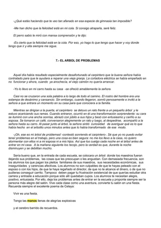-¿Qué estás haciendo que te veo tan afanado en esa especie de gimnasia tan imposible?

   -Me han dicho que la felicidad está en mi cola. Si consigo atraparla, seré feliz.

   El perro sabio le miró con mansa comprensión y le dijo:

   -Es cierto que la felicidad está en la cola. Por eso, yo hago lo que tengo que hacer y voy donde
tengo que ir y ella siempre me sigue.



                                    7.- EL ARBOL DE PROBLEMAS



   Aquel día había resultado especialmente desafortunado al carpintero que la buena señora había
contratado para que le ayudara a reparar una vieja granja. La cortadora eléctrica se había empeñado en
no funcionar y ahora, cuando ya anochecía, el viejo camión no quería arrancar.

   -Yo lo llevo en mi carro hasta su casa -se ofreció amablemente la señora.

    Casi no se cruzaron una sola palabra a lo largo de todo el camino. El rostro del hombre era una
estampa de desánimo y cansancio. Sin embargo, cuando llegaron, sonrió penosamente e invitó a la
señora a que entrara un momento en su casa para que conociera a la familia.

    Mientras se dirigían a la puerta, el carpintero se detuvo un rato frente a un pequeño árbol y le
estuvo acariciando sus ramas. Cuando entraron, ocurrió en él una transformación sorprendente: su cara
se iluminó con una ancha sonrisa, abrazó con júbilo a sus hijos y besó con entusiasmo y cariño a su
esposa. Se tomaron un café, conversaron alegremente un rato y luego, al despedirse, acompañó a la
señora hasta su carro. Al pasar junto al árbol, la señora sintió curiosidad de averiguar qué es lo que
había hecho en el arbolito unos minutos antes que lo había transformado de ese modo.

    -¡Oh, ese es mi árbol de problemas! -contestó sonriendo el carpintero-. Sé que yo no puedo evitar
tener problemas en el trabajo, pero una cosa es bien segura: no me los llevo a la casa, no quiero
atormentar con ellos ni a mi esposa ni a mis hijos. Así que los cuelgo cada noche en el árbol antes de
entrar en mi casa. A la mañana siguiente los recojo, pero la verdad es que, durante la noche
disminuyen y se debilitan mucho.

    Sería bueno que, en la entrada de cada escuela, se colocara un árbol donde los maestros fueran
dejando sus problemas, las cosas que les preocupan o les angustian. Con demasiada frecuencia, son
los alumnos los que pagan los pleitos familiares de sus maestros, sus necesidades económicas, sus
inseguridades y carencias afectivas. Los alumnos no son culpables de que te hayas peleado con el
esposo o con los hijos, de que te haya regañado el director, de que no te alcance el dinero, o de que no
pudieras conseguir carrito. Tampoco deben pagar tu frustración existencial de que querías estudiar otra
carrera y entraste a educación porque sólo allí quedaban cupos. Los alumnos te necesitan alegre,
positivo, entusiasta. Por ello, deja los problemas antes de entrar en la escuela y proponte siempre ser la
persona más alegre del salón. Vive cada clase como una aventura, convierte tu salón en una fiesta.
Recuerda siempre el excelente poema de Celaya:

   Vivir es una fiesta.

   Tengo las manos llenas de alegrías explosivas

   y el cerebro barrido de recuerdos.
 
